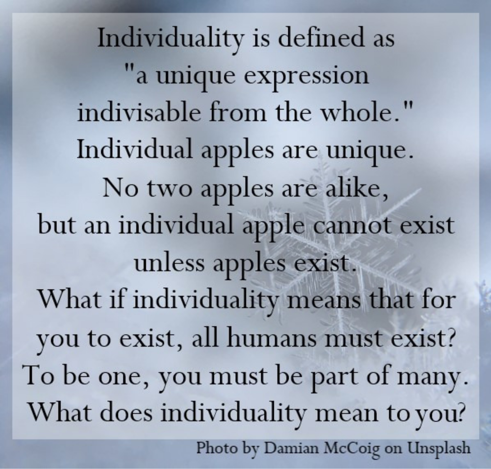 Individuality is defined as "a unique expression indivisible from the whole." For example: an individual apple is unique. No two apples are alike, but an individual apple cannot exist unless apples exist.