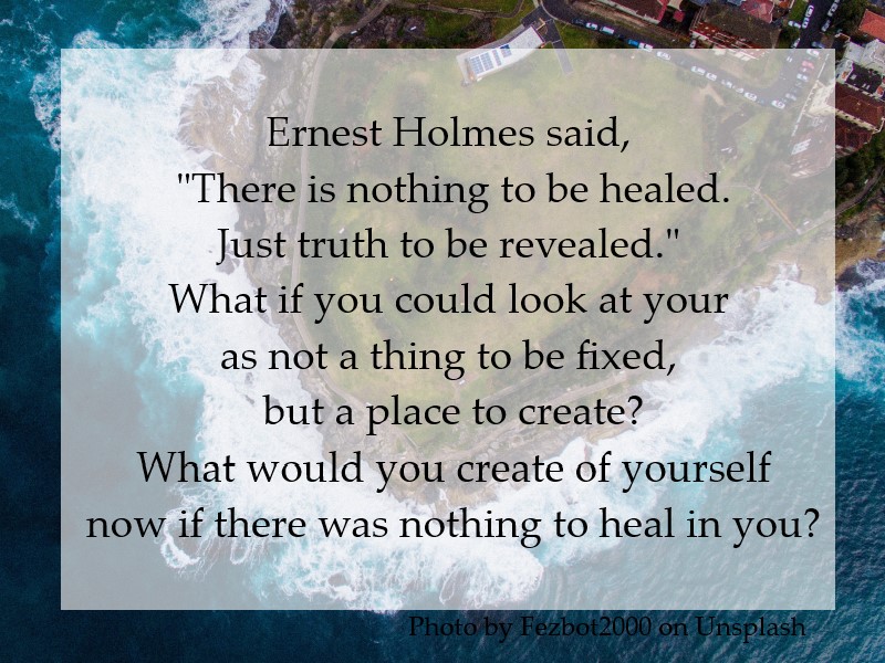 Ernest Holmes said, "There is nothing to be healed. Just truth to be revealed." What if you could look at your life as not a thing to be fixed, but a place to create? What would you create of yourself now if there was nothing to heal in you?